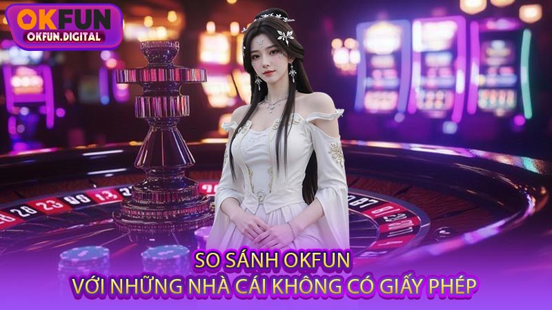 So Sánh OKFUN Với Những Nhà Cái Không Có Giấy Phép